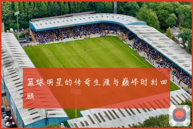 篮球明星的传奇生涯与巅峰时刻回顾