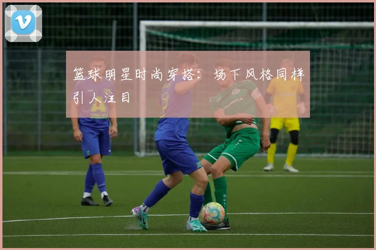 篮球明星时尚穿搭：场下风格同样引人注目