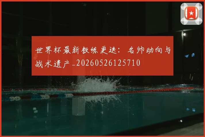 世界杯最新教练更迭：名帅动向与战术遗产_20260526125710