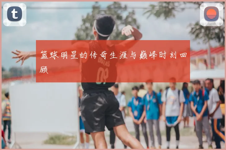 篮球明星的传奇生涯与巅峰时刻回顾