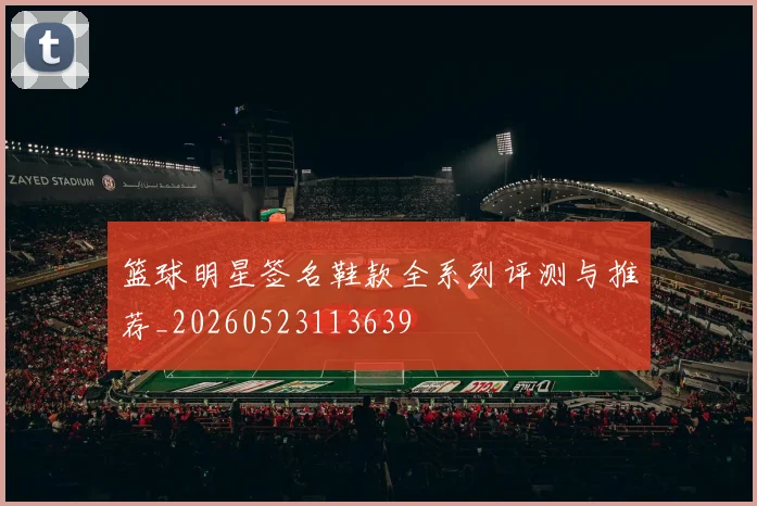 篮球明星签名鞋款全系列评测与推荐_20260523113639