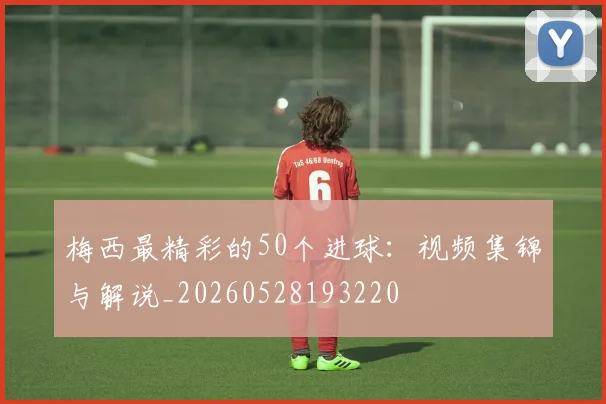 梅西最精彩的50个进球：视频集锦与解说_20260528193220